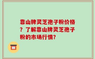 靠山牌灵芝孢子粉价格？了解靠山牌灵芝孢子粉的市场行情？