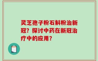 灵芝孢子粉石斛粉治新冠？探讨中药在新冠治疗中的应用？