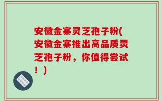 安徽金寨灵芝孢子粉(安徽金寨推出高品质灵芝孢子粉，你值得尝试！)