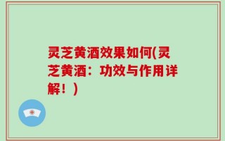 灵芝黄酒效果如何(灵芝黄酒：功效与作用详解！)