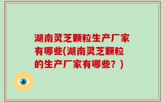 湖南灵芝颗粒生产厂家有哪些(湖南灵芝颗粒的生产厂家有哪些？)