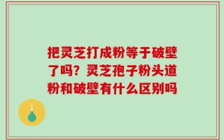 把灵芝打成粉等于破壁了吗？灵芝孢子粉头道粉和破壁有什么区别吗