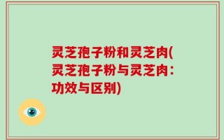 灵芝孢子粉和灵芝肉(灵芝孢子粉与灵芝肉：功效与区别)