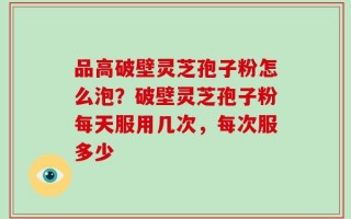 品高破壁灵芝孢子粉怎么泡？破壁灵芝孢子粉每天服用几次，每次服多少