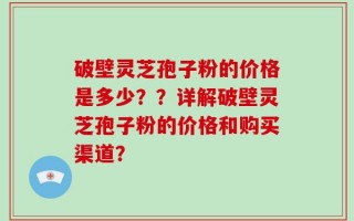 破壁灵芝孢子粉的价格是多少？？详解破壁灵芝孢子粉的价格和购买渠道？
