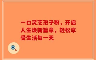 一口灵芝孢子粉，开启人生焕新篇章，轻松享受生活每一天