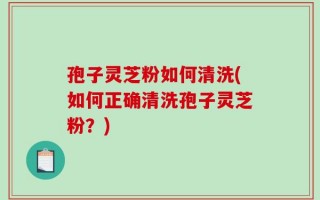 孢子灵芝粉如何清洗(如何正确清洗孢子灵芝粉？)