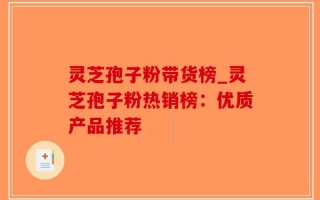 灵芝孢子粉带货榜_灵芝孢子粉热销榜：优质产品推荐