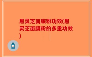黑灵芝面膜粉功效(黑灵芝面膜粉的多重功效)
