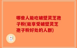 哪些人能吃破壁灵芝孢子粉(能享受破壁灵芝孢子粉好处的人群)