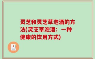 灵芝和灵芝草泡酒的方法(灵芝草泡酒：一种健康的饮用方式)