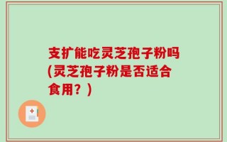支扩能吃灵芝孢子粉吗(灵芝孢子粉是否适合食用？)