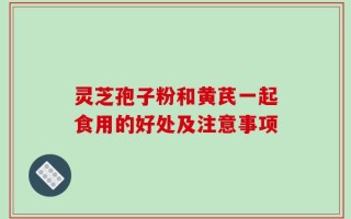 灵芝孢子粉和黄芪一起食用的好处及注意事项