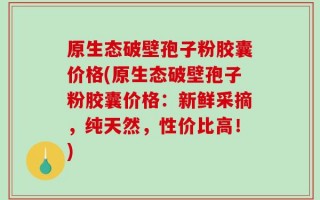原生态破壁孢子粉胶囊价格(原生态破壁孢子粉胶囊价格：新鲜采摘，纯天然，性价比高！)