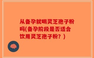 从备孕就喝灵芝孢子粉吗(备孕阶段是否适合饮用灵芝孢子粉？)