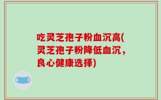 吃灵芝孢子粉血沉高(灵芝孢子粉降低血沉，良心健康选择)