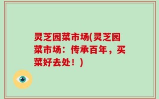 灵芝园菜市场(灵芝园菜市场：传承百年，买菜好去处！)