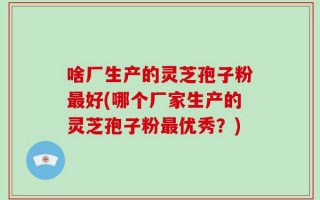 啥厂生产的灵芝孢子粉最好(哪个厂家生产的灵芝孢子粉最优秀？)