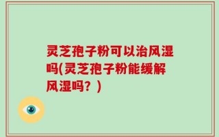 灵芝孢子粉可以治风湿吗(灵芝孢子粉能缓解风湿吗？)