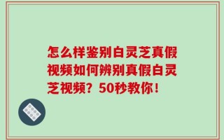 怎么样鉴别白灵芝真假视频如何辨别真假白灵芝视频？50秒教你！