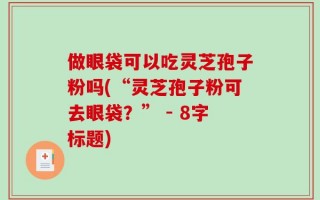 做眼袋可以吃灵芝孢子粉吗(“灵芝孢子粉可去眼袋？” - 8字标题)