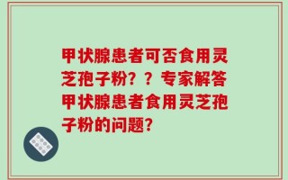 甲状腺患者可否食用灵芝孢子粉？？专家解答甲状腺患者食用灵芝孢子粉的问题？