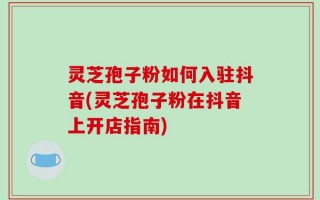 灵芝孢子粉如何入驻抖音(灵芝孢子粉在抖音上开店指南)