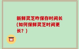 新鲜灵芝咋保存时间长(如何保鲜灵芝时间更长？)