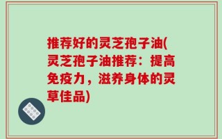 推荐好的灵芝孢子油(灵芝孢子油推荐：提高免疫力，滋养身体的灵草佳品)