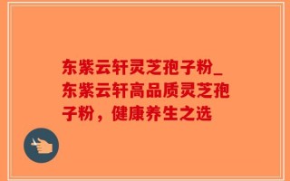 东紫云轩灵芝孢子粉_东紫云轩高品质灵芝孢子粉，健康养生之选