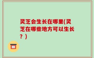 灵芝会生长在哪里(灵芝在哪些地方可以生长？)