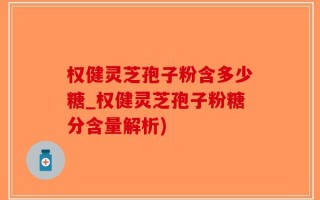 权健灵芝孢子粉含多少糖_权健灵芝孢子粉糖分含量解析)