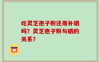 吃灵芝孢子粉还用补硒吗？灵芝孢子粉与硒的关系？