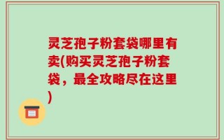 灵芝孢子粉套袋哪里有卖(购买灵芝孢子粉套袋，最全攻略尽在这里)