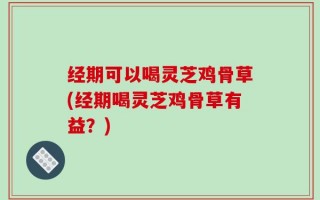 经期可以喝灵芝鸡骨草(经期喝灵芝鸡骨草有益？)