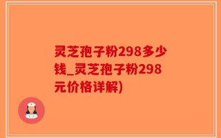 灵芝孢子粉298多少钱_灵芝孢子粉298元价格详解)