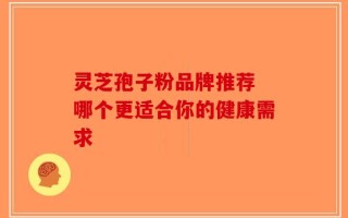灵芝孢子粉品牌推荐 哪个更适合你的健康需求
