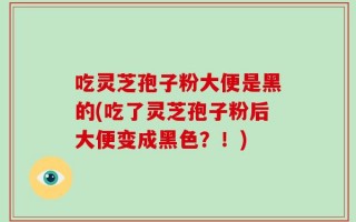 吃灵芝孢子粉大便是黑的(吃了灵芝孢子粉后大便变成黑色？！)
