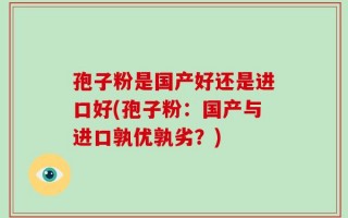 孢子粉是国产好还是进口好(孢子粉：国产与进口孰优孰劣？)