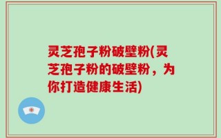 灵芝孢子粉破壁粉(灵芝孢子粉的破壁粉，为你打造健康生活)