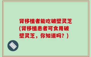 肾移植者能吃破壁灵芝(肾移植患者可食用破壁灵芝，你知道吗？)