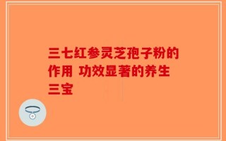 三七红参灵芝孢子粉的作用 功效显著的养生三宝