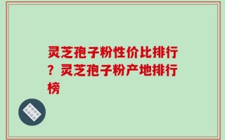 灵芝孢子粉性价比排行？灵芝孢子粉产地排行榜