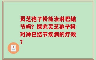 灵芝孢子粉能治淋巴结节吗？探究灵芝孢子粉对淋巴结节疾病的疗效？