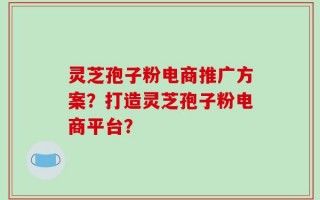 灵芝孢子粉电商推广方案？打造灵芝孢子粉电商平台？