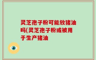 灵芝孢子粉可能放猪油吗(灵芝孢子粉或被用于生产猪油