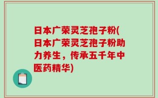 日本广荣灵芝孢子粉(日本广荣灵芝孢子粉助力养生，传承五千年中医药精华)