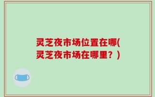 灵芝夜市场位置在哪(灵芝夜市场在哪里？)