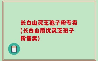 长白山灵芝孢子粉专卖(长白山质优灵芝孢子粉售卖)