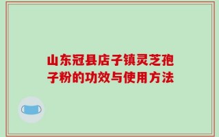 山东冠县店子镇灵芝孢子粉的功效与使用方法